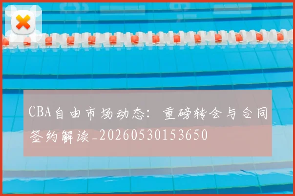 CBA自由市场动态：重磅转会与合同签约解读_20260530153650