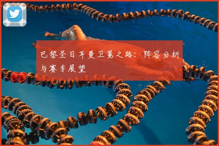 巴黎圣日耳曼卫冕之路：阵容分析与赛季展望