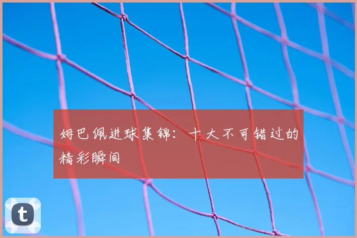 姆巴佩进球集锦：十大不可错过的精彩瞬间