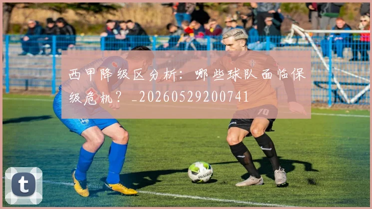 西甲降级区分析：哪些球队面临保级危机？_20260529200741