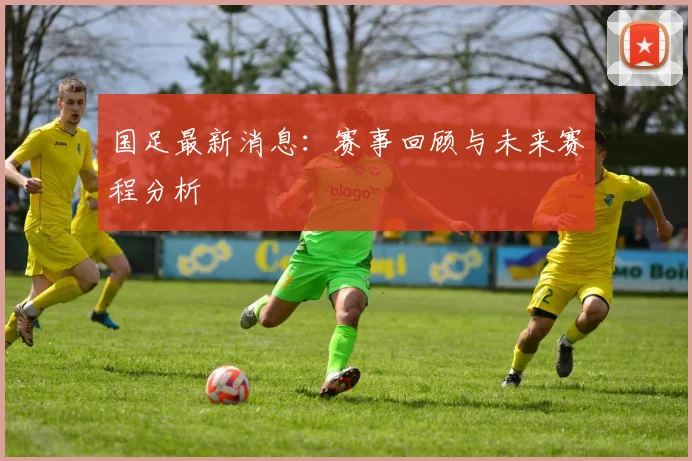 国足最新消息:赛事回顾与未来赛程分析