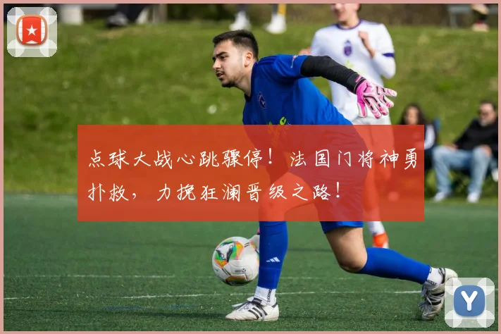 点球大战心跳骤停！法国门将神勇扑救，力挽狂澜晋级之路！