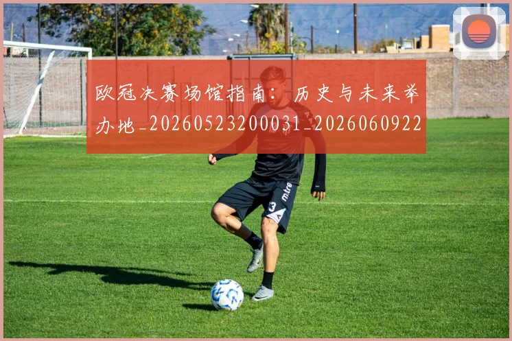 欧冠决赛场馆指南:历史与未来举办地_20260523200031_20260609224431