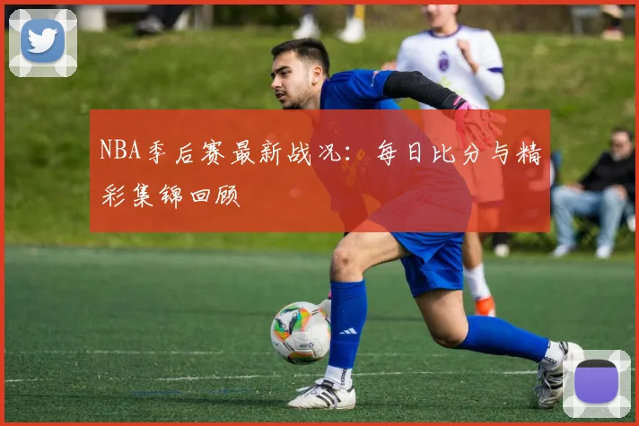 NBA季后赛最新战况：每日比分与精彩集锦回顾