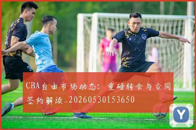 CBA自由市场动态:重磅转会与合同签约解读_20260530153650