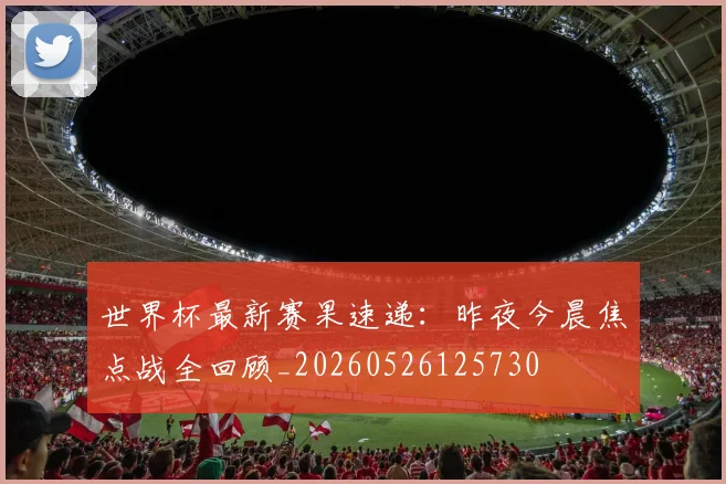 世界杯最新赛果速递：昨夜今晨焦点战全回顾_20260526125730