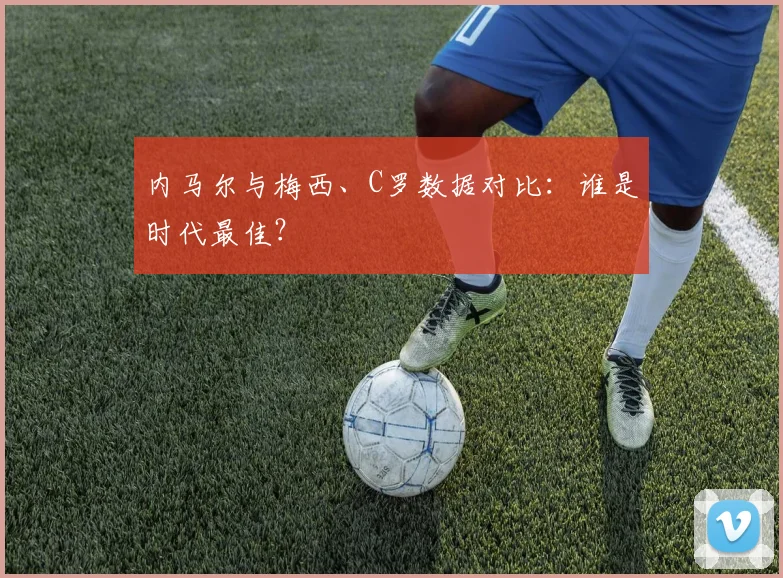 内马尔与梅西、C罗数据对比:谁是时代最佳?