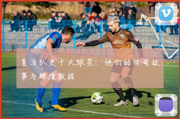 皇马队史十大球星:他们的传奇故事与辉煌数据