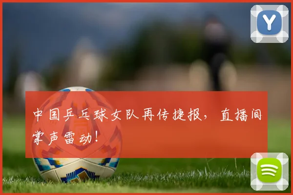 中国乒乓球女队再传捷报，直播间掌声雷动！