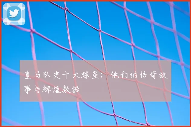 皇马队史十大球星:他们的传奇故事与辉煌数据