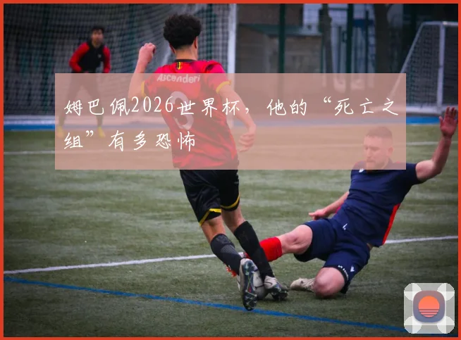姆巴佩2026世界杯,他的“死亡之组”有多恐怖